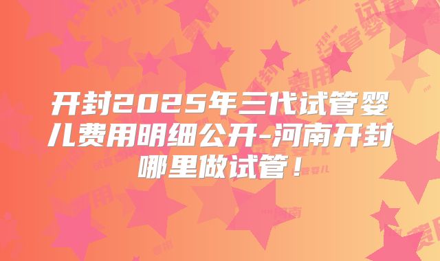 开封2025年三代试管婴儿费用明细公开-河南开封哪里做试管！
