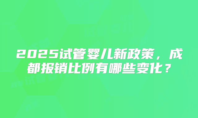 2025试管婴儿新政策,成都报销比例有哪些变化?