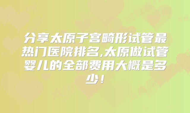 分享太原子宫畸形试管最热门医院排名,太原做试管婴儿的全部费用大概是多少！