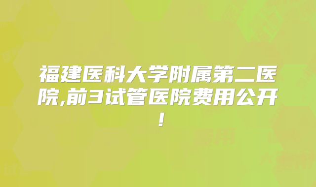 福建医科大学附属第二医院,前3试管医院费用公开!