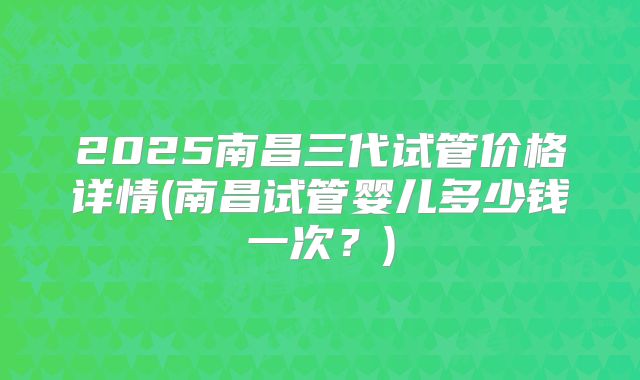 2025南昌三代试管价格详情(南昌试管婴儿多少钱一次？)