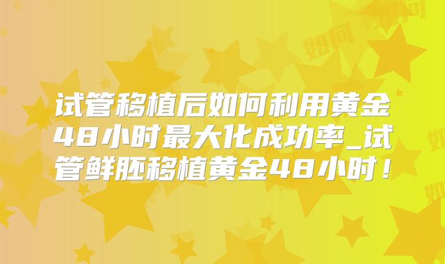 试管移植后如何利用黄金48小时最大化成功率_试管鲜胚移植黄金48小时!