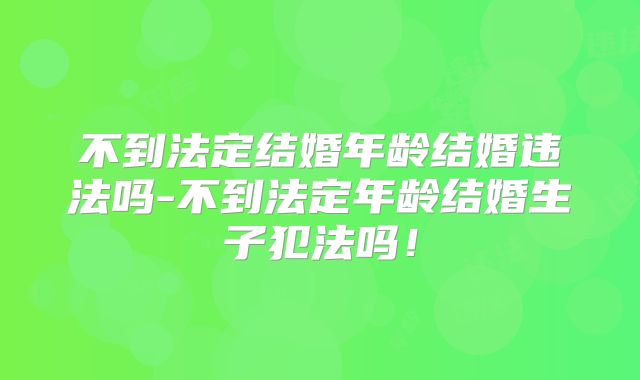 不到法定结婚年龄结婚违法吗-不到法定年龄结婚生子犯法吗!