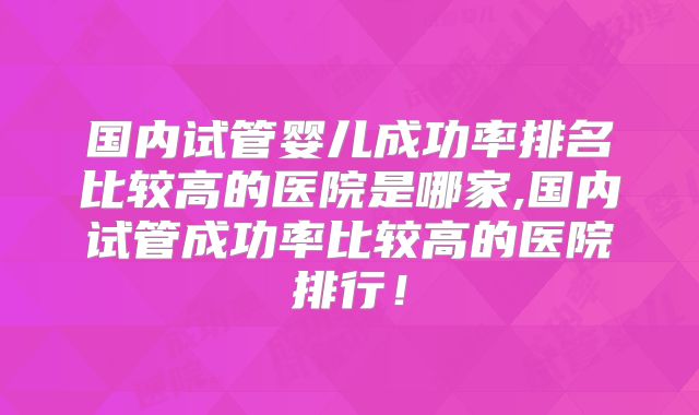 国内试管婴儿成功率排名比较高的医院是哪家,国内试管成功率比较高的医院排行！