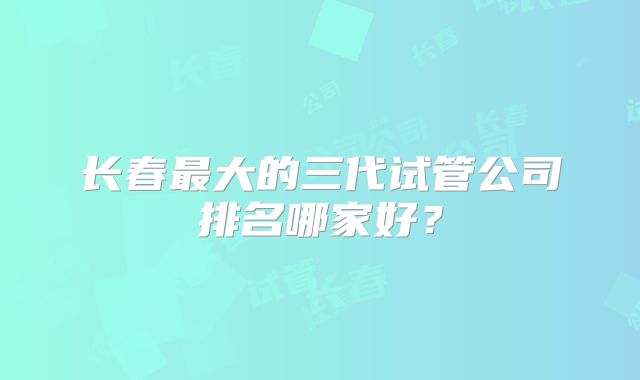 长春最大的三代试管公司排名哪家好？