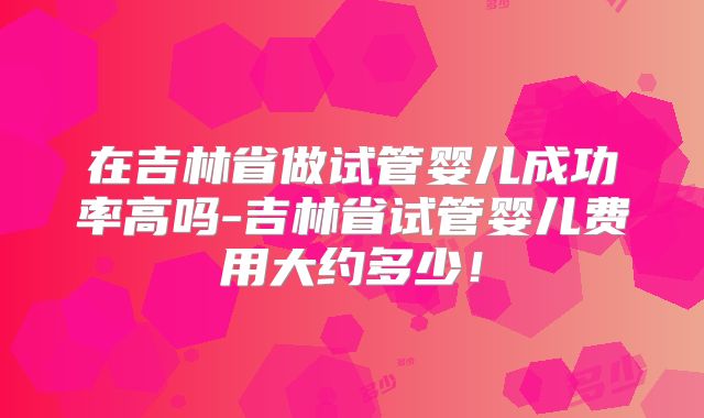 在吉林省做试管婴儿成功率高吗-吉林省试管婴儿费用大约多少！