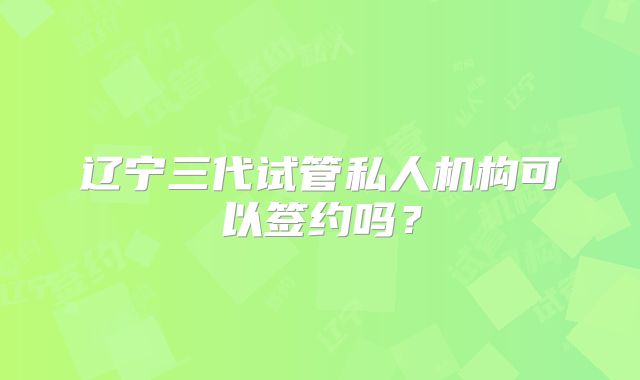 辽宁三代试管私人机构可以签约吗？