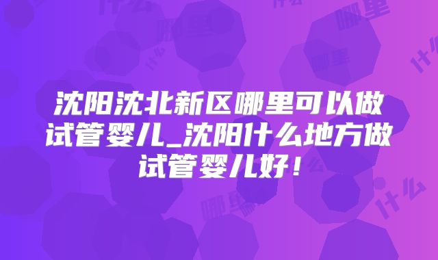 沈阳沈北新区哪里可以做试管婴儿_沈阳什么地方做试管婴儿好！