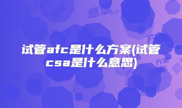 试管afc是什么方案(试管csa是什么意思)