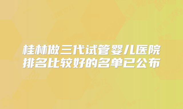 桂林做三代试管婴儿医院排名比较好的名单已公布