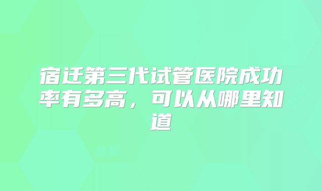 宿迁第三代试管医院成功率有多高,可以从哪里知道
