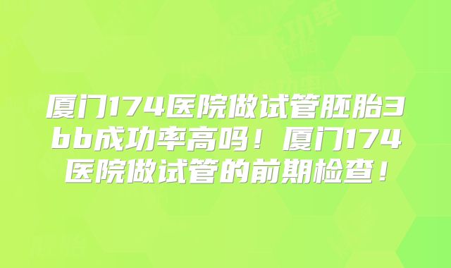 厦门174医院做试管胚胎3bb成功率高吗！厦门174医院做试管的前期检查！