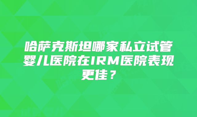 哈萨克斯坦哪家私立试管婴儿医院在IRM医院表现更佳?