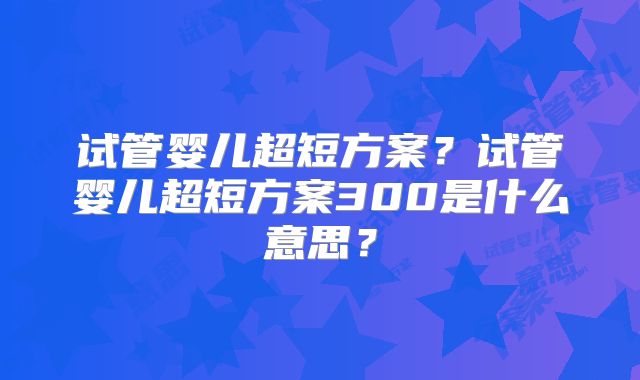 试管婴儿超短方案？试管婴儿超短方案300是什么意思？