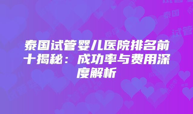 泰国试管婴儿医院排名前十揭秘：成功率与费用深度解析