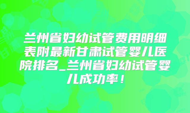 兰州省妇幼试管费用明细表附最新甘肃试管婴儿医院排名_兰州省妇幼试管婴儿成功率！