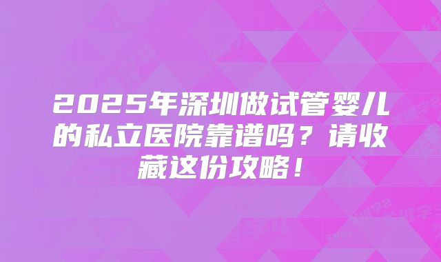 2025年深圳做试管婴儿的私立医院靠谱吗?请收藏这份攻略!