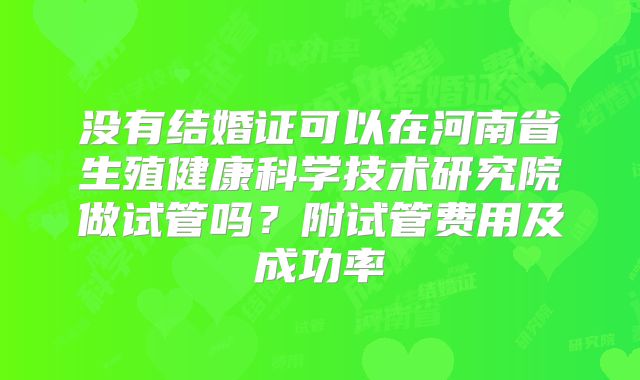 没有结婚证可以在河南省生殖健康科学技术研究院做试管吗?附试管费用及成功率