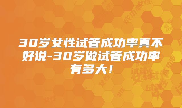 30岁女性试管成功率真不好说-30岁做试管成功率有多大！