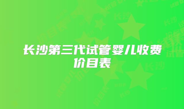长沙第三代试管婴儿收费价目表