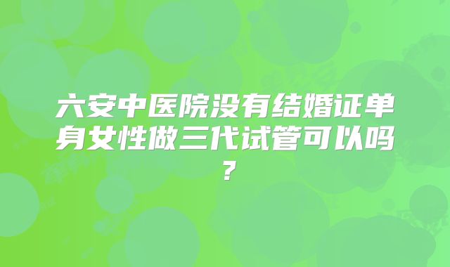 六安中医院没有结婚证单身女性做三代试管可以吗？