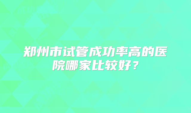 郑州市试管成功率高的医院哪家比较好？