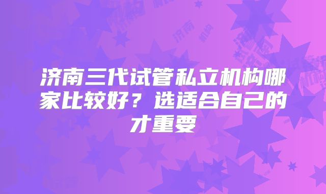 济南三代试管私立机构哪家比较好？选适合自己的才重要