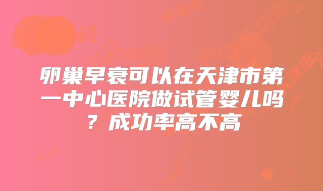 卵巢早衰可以在天津市第一中心医院做试管婴儿吗?成功率高不高