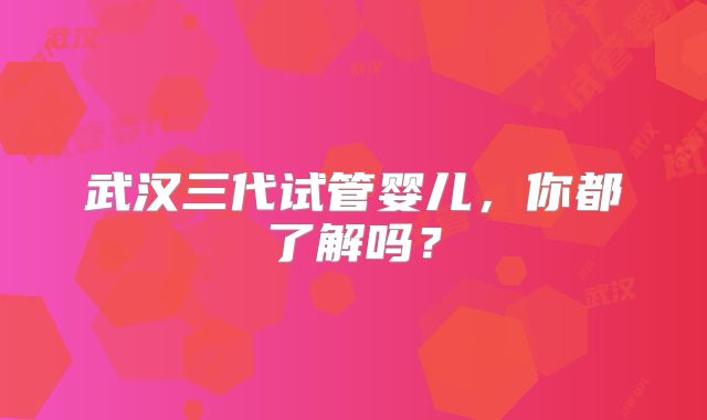 武汉三代试管婴儿,你都了解吗?