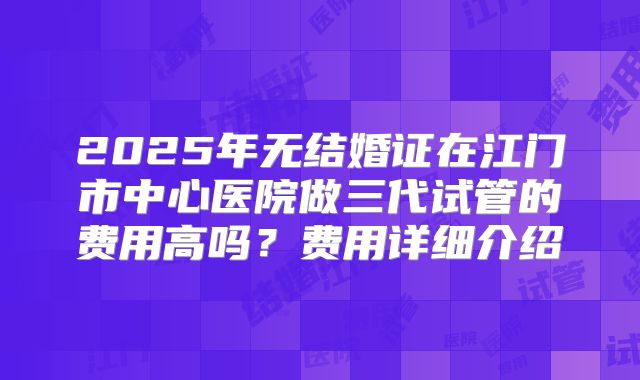 2025年无结婚证在江门市中心医院做三代试管的费用高吗?费用详细介绍