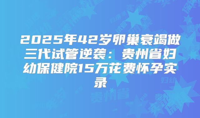2025年42岁卵巢衰竭做三代试管逆袭:贵州省妇幼保健院15万花费怀孕实录