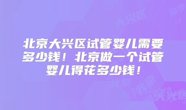北京大兴区试管婴儿需要多少钱！北京做一个试管婴儿得花多少钱！