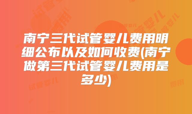 南宁三代试管婴儿费用明细公布以及如何收费(南宁做第三代试管婴儿费用是多少)