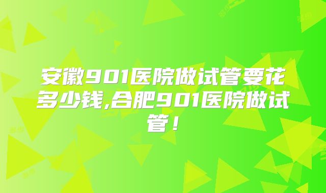 安徽901医院做试管要花多少钱,合肥901医院做试管！