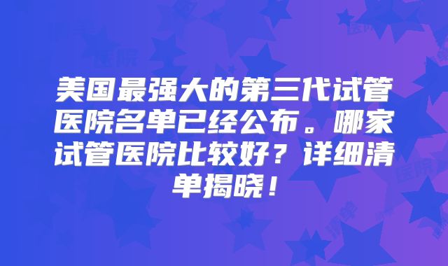 美国最强大的第三代试管医院名单已经公布。哪家试管医院比较好?详细清单揭晓!