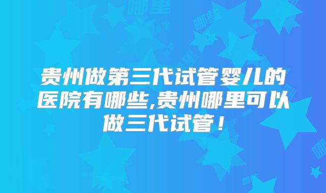 贵州做第三代试管婴儿的医院有哪些,贵州哪里可以做三代试管！