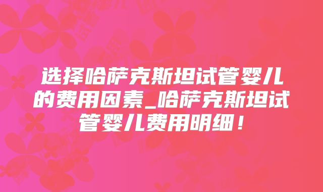 选择哈萨克斯坦试管婴儿的费用因素_哈萨克斯坦试管婴儿费用明细！