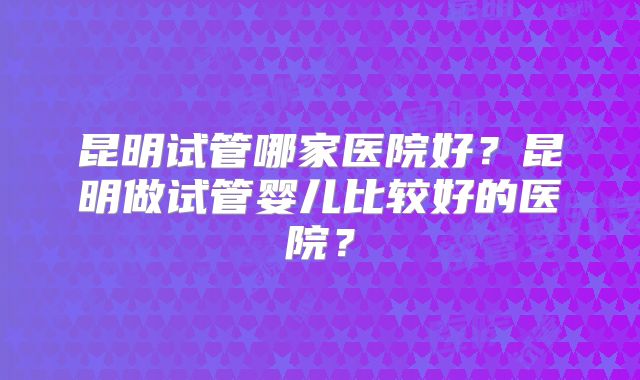 昆明试管哪家医院好?昆明做试管婴儿比较好的医院?