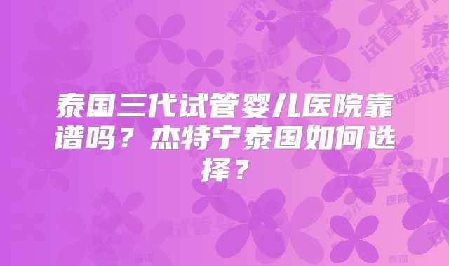泰国三代试管婴儿医院靠谱吗?杰特宁泰国如何选择?