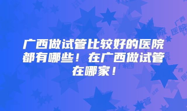 广西做试管比较好的医院都有哪些！在广西做试管在哪家！