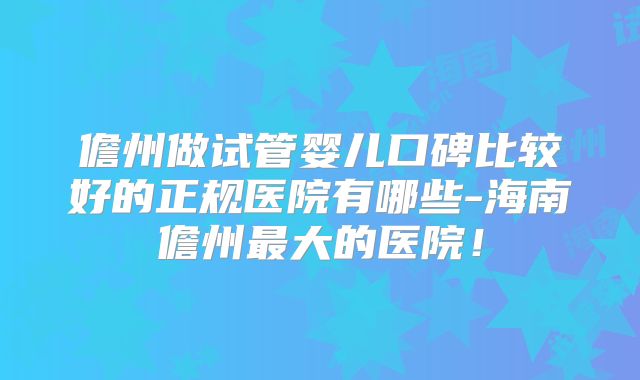 儋州做试管婴儿口碑比较好的正规医院有哪些-海南儋州最大的医院!