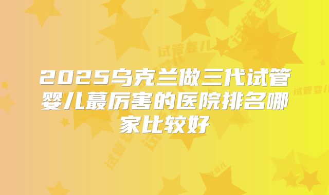 2025乌克兰做三代试管婴儿蕞厉害的医院排名哪家比较好