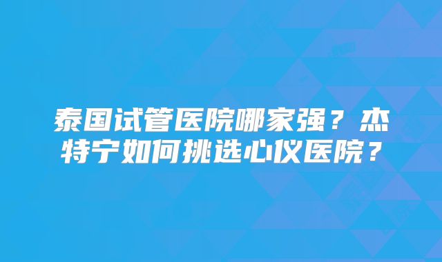 泰国试管医院哪家强？杰特宁如何挑选心仪医院？
