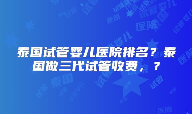 泰国试管婴儿医院排名?泰国做三代试管收费,?