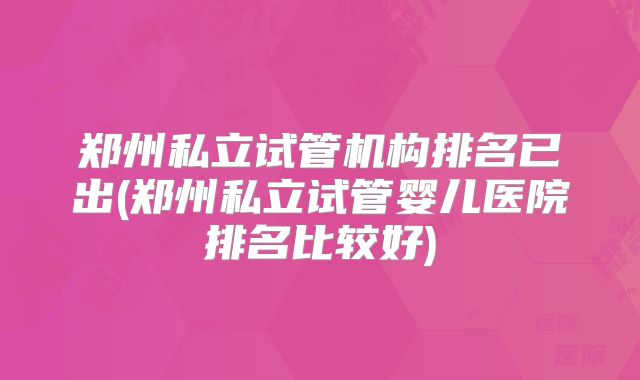 郑州私立试管机构排名已出(郑州私立试管婴儿医院排名比较好)