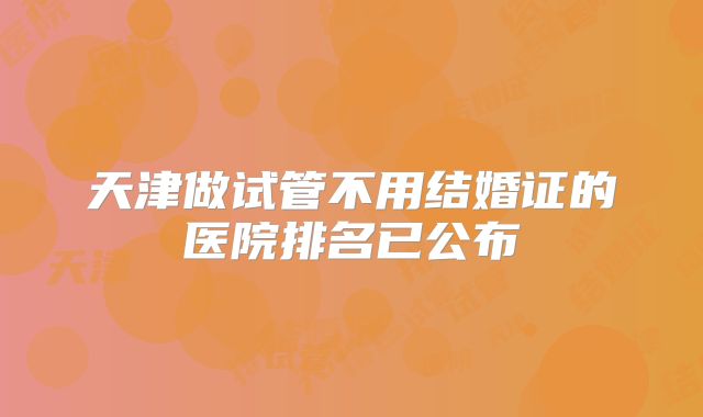 天津做试管不用结婚证的医院排名已公布