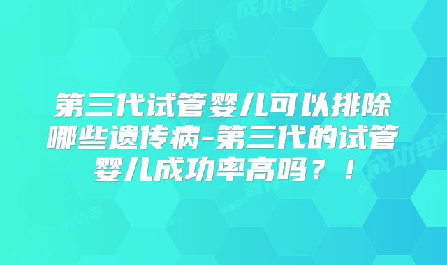 第三代试管婴儿可以排除哪些遗传病-第三代的试管婴儿成功率高吗？！
