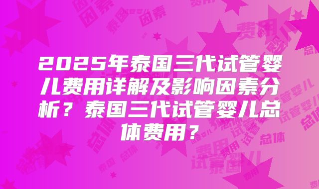 2025年泰国三代试管婴儿费用详解及影响因素分析?泰国三代试管婴儿总体费用?