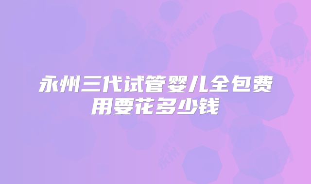 永州三代试管婴儿全包费用要花多少钱