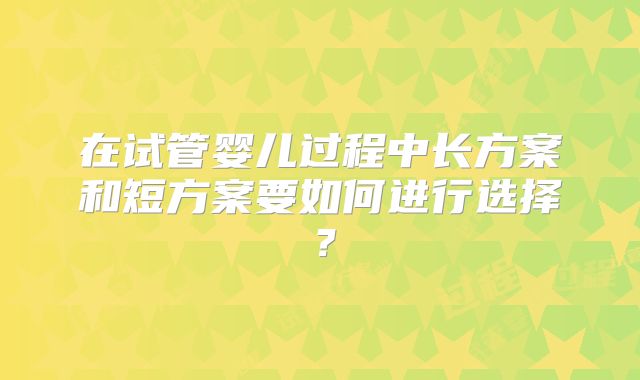 在试管婴儿过程中长方案和短方案要如何进行选择?